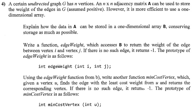 A certain undirected graph G has n vertices. An n x n adjacency matrix A can be used to store
the weight of the edges in G (assumed positive). However, it is more efficient to use a one-
dimensional array.
Explain how the data in A can be stored in a one-dimensional array B, conserving
storage as much as possible.
Write a function, edgeWeight, which accesses B to return the weight of the edge
between vertex i and vertex j. If there is no such edge, it returns -1. The prototype of
edgeWeight is as follows:
int edgeWeight (int i, int j);
Using the edgeWeight function from b), write another function minCostVertex, which,
given a vertex u, finds the edge with the least cost weight from u and returns the
corresponding vertex. If there is no such edge, it returns -1. The prototype of
minCostVertex is as follows:
int minCostVertex (int u);