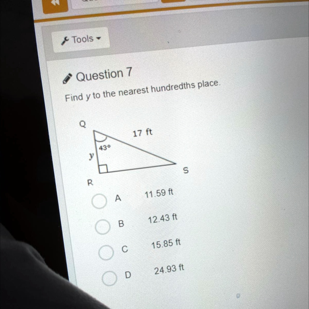 Question 7
Find y to the nearest hundredths place.
Q 17 ft
43°
y
R S
A 11.59 ft
B 12.43 ft
C 15.85 ft
D 24.93 ft