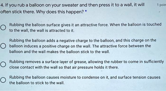 4. If you rub a balloon on your sweater and then press it to a wall, it will often stick there. Why does this happen? *

Rubbing the balloon surface gives it an attractive force. When the balloon is touched to the wall, the wall is attracted to it.

Rubbing the balloon adds a negative charge to the balloon, and this charge on the balloon induces a positive charge on the wall. The attractive force between the balloon and the wall makes the balloon stick to the wall.

Rubbing removes a surface layer of grease, allowing the rubber to come in sufficiently close contact with the wall so that air pressure holds it there.

Rubbing the balloon causes moisture to condense on it, and surface tension causes the balloon to stick to the wall.