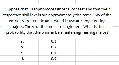 Suppose that 10 sophomores enter a contest and that their respective skill levels are approximately the same. Six of the entrants are female and two of those are engineering majors. Three of the men are engineers. What is the probability that the winner be a male engineering major?

a. 0.3
b. 0.7
c. 0.1
d. 0.9