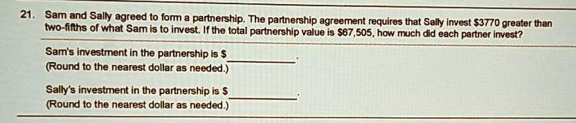 21. Sam and Sally agreed to form a partnership. The partnership agreement requires that Sally invest 3770 greater than two-fifths of what Sam is to invest. If the total partnership value is67,505, how much did each partner invest?

Sam's investment in the partnership is .
(Round to the nearest dollar as needed.)

Sally's investment in the partnership is .
(Round to the nearest dollar as needed.)