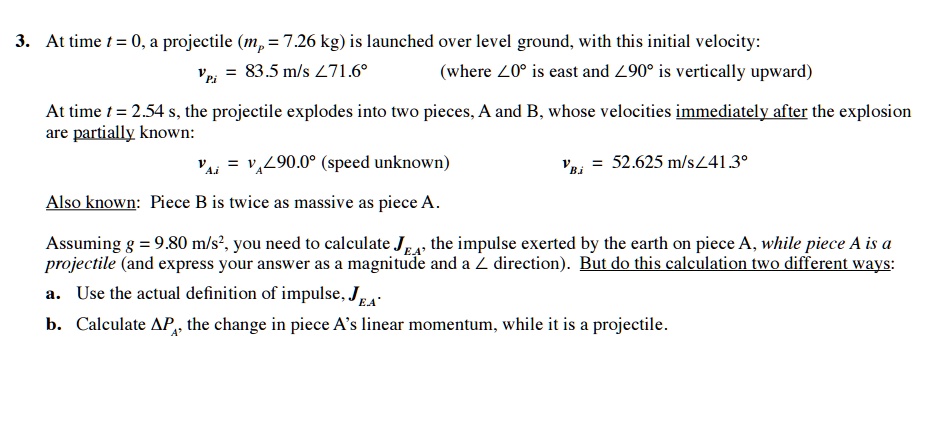 3. At time t = 0, a projectile (mp = 7.26 kg) is launched over level ground, with this initial velocity:
vPi = 83.5 m/s ∠ 71.6^∘
(where ∠ 0^∘ is east and ∠ 90^∘ is vertically upward)
At time t = 2.54 s, the projectile explodes into two pieces, A and B, whose velocities immediately after the explosion
are partially known:
vAi = vA ∠ 90.0^∘ (speed unknown)
vBi = 52.625 m/s ∠ 41.3^∘
Also known: Piece B is twice as massive as piece A.
Assuming g = 9.80 m/s^2, you need to calculate JEA, the impulse exerted by the earth on piece A, while piece A is a
projectile (and express your answer as a magnitude and a ∠ direction). But do this calculation two different ways:
a. Use the actual definition of impulse, JEA
b. Calculate Δ PA, the change in piece A's linear momentum, while it is a projectile.