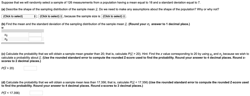 Suppose that we will randomly select a sample of 126 measurements from a population having a mean equal to 18 and a standard deviation equal to 7.

(a) Describe the shape of the sampling distribution of the sample mean x?. Do we need to make any assumptions about the shape of the population? Why or why not?
(Click to select) ; (Click to select) , because the sample size is (Click to select) .

(b) Find the mean and the standard deviation of the sampling distribution of the sample mean x?. (Round your ?x? answer to 1 decimal place.)
?x?
?x?

(c) Calculate the probability that we will obtain a sample mean greater than 20; that is, calculate P(x? > 20). Hint: Find the z value corresponding to 20 by using ?x? and ?x? because we wish to calculate a probability about x?. (Use the rounded standard error to compute the rounded Z-score used to find the probability. Round your answer to 4 decimal places. Round z-scores to 2 decimal places.)
P(x? > 20)

(d) Calculate the probability that we will obtain a sample mean less than 17.356; that is, calculate P(x? < 17.356) (Use the rounded standard error to compute the rounded Z-score used to find the probability. Round your answer to 4 decimal places. Round z-scores to 2 decimal places.)
P(x? < 17.356)