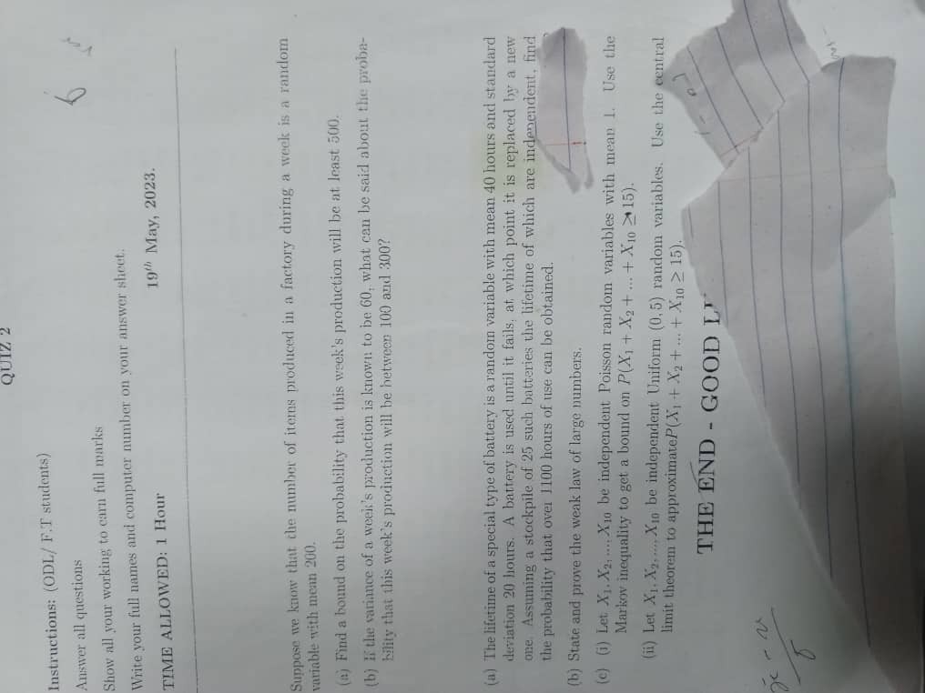 Instructions: (ODL/ F.T students)
Answer all questions
Show all your working to earn full marks
Write your full names and computer number on your answer sheet.
TIME ALLOWED: 1 Hour
19th May, 2023.
Suppose we know that the number of items produced in a factory during a week is a random variable with mean 200.
(a) Find a bound on the probability that this week's production will be at least 500.
(b) If the variance of a week's production is known to be 60, what can be said about the probability that this week's production will be between 100 and 300?
(a) The lifetime of a special type of battery is a random variable with mean 40 hours and standard deviation 20 hours. A battery is used until it fails; at which point it is replaced by a new one. Assuming a stockpile of 25 such batteries the lifetime of which are independent, find the probability that over 1100 hours of use can be obtained.
(b) State and prove the weak law of large numbers.
(c) (i) Let X1, X2, ..., X10 be independent Poisson random variables with mean 1. Use the Markov inequality to get a bound on P(X1 + X2 + ... + X10 ? 15).
(ii) Let X1, X2, ..., X10 be independent Uniform (0, 5) random variables. Use the central limit theorem to approximate P(X1 + X2 + ... + X10 ? 15).
THE END - GOOD LUCK