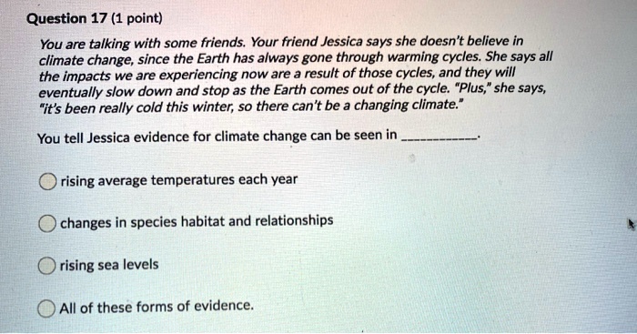 You are talking with some friends. Your friend Jessica says she doesn't believe in climate change, since the Earth has always gone through warming cycles. She says all the impacts we are experiencing now are a result of those cycles, and they will eventually slow down and stop as the Earth comes out of the cycle. "Plus," she says, "it's been really cold this winter, so there can't be a changing climate."
You tell Jessica evidence for climate change can be seen in .
rising average temperatures each year
changes in species habitat and relationships
rising sea levels
All of these forms of evidence.