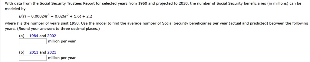 With data from the Social Security Trustees Report for selected years from 1950 and projected to 2030, the number of Social Security beneficiaries (in millions) can be modeled by B(t) = 0.00024t^3 - 0.026t^2 + 1.6t + 2.2 where t is the number of years past 1950. Use the model to find the average number of Social Security beneficiaries per year (actual and predicted) between the following years. (Round your answers to three decimal places.)
(a) 1984 and 2002 million per year
(b) 2011 and 2021 million per year