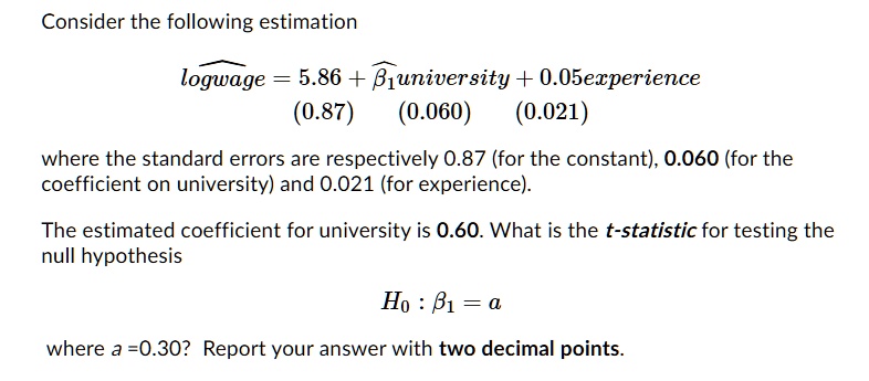Consider the following estimation

?logwage = 5.86 + ???university + 0.05experience
(0.87) (0.060) (0.021)

where the standard errors are respectively 0.87 (for the constant), 0.060 (for the coefficient on university) and 0.021 (for experience).

The estimated coefficient for university is 0.60. What is the t-statistic for testing the null hypothesis

H? : ?? = a

where a = 0.30? Report your answer with two decimal points.