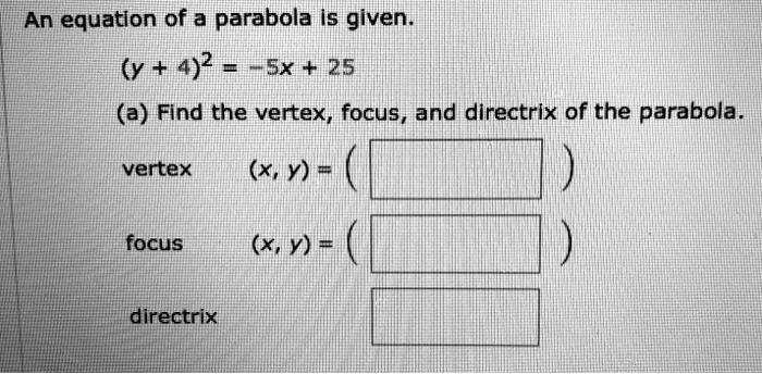 An equation of a parabola is given.
(y + 4)^2 = -5x + 25
(a) Find the vertex, focus, and directrix of the parabola.
vertex (x, y) = ( )
focus (x, y) = ( )
directrix