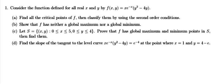 1. Consider the function defined for all real x and y by f(x, y) = xe^-y^2 - 4y.
(a) Find all the critical points of f, then classify them by using the second order conditions.
(b) Show that f has neither a global maximum nor a global minimum.
(c) Let S = {(x, y) : 0 ≤ x ≤ 5, 0 ≤ y ≤ 4}. Prove that f has global maximum and minimum points in S, then find them.
(d) Find the slope of the tangent to the level curve xe^-y^2 - 4y = e^-4 at the point where x = 1 and y = 4 - e.