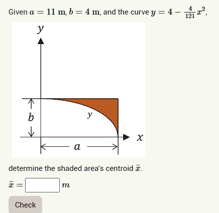 Given a = 11  m, b = 4  m, and the curve y = 4 - (4)/(121)x^2, determine the shaded area's centroid x̅.
x̅ =      m