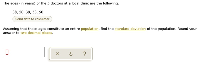 The ages (in years) of the 5 doctors at a local clinic are the following.
38, 50, 39, 53, 50
Assuming that these ages constitute an entire population, find the standard deviation of the population. Round your answer to two decimal places.