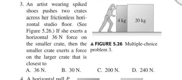 3. An artist wearing spiked shoes pushes two crates across her frictionless horizontal studio floor. (See Figure 5.26.) If she exerts a horizontal 36  N force on the smaller crate, then the smaller crate exerts a force problem 3 . on the larger crate that is closest to
A. 36  N.
B. 30  N.
C. 200  N.
D. 240  N.
