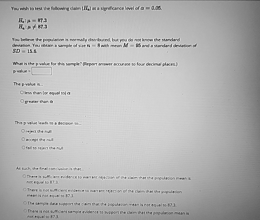 You wish to test the following claim (Ha) at a significance level of α = 0.05.
H0: μ = 87.3
Ha: μ≠ 87.3
You believe the population is normally distributed, but you do not know the standard
deviation. You obtain a sample of size n = 8 with mean M = 95 and a standard deviation of
SD = 15.6.
What is the p-value for this sample? (Report answer accurate to four decimal places.)
p-value = 
The p-value is...
∘ less than (or equal to) α
∘ greater than α
This p-value leads to a decision to...
∘ reject the null
∘ accept the null
∘ fail to reject the null
As such, the final conclusion is that...
∘ There is sufficient evidence to warrant rejection of the claim that the population mean is
not equal to 87.3.
∘ There is not sufficient evidence to warrant rejection of the claim that the population
mean is not equal to 87.3.
∘ The sample data support the claim that the population mean is not equal to 87.3.
∘ There is not sufficient sample evidence to support the claim that the population mean is
not equal to 87.3.