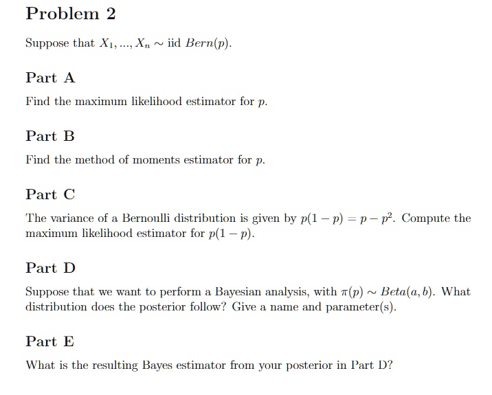 Problem 2

Suppose that X1, ..., Xn   iid Bern(p).

Part A

Find the maximum likelihood estimator for p.

Part B

Find the method of moments estimator for p.

Part C

The variance of a Bernoulli distribution is given by p(1 - p) = p - p^2. Compute the maximum likelihood estimator for p(1 - p).

Part D

Suppose that we want to perform a Bayesian analysis, with pi(p)   Beta(a, b). What distribution does the posterior follow? Give a name and parameter(s).

Part E

What is the resulting Bayes estimator from your posterior in Part D?