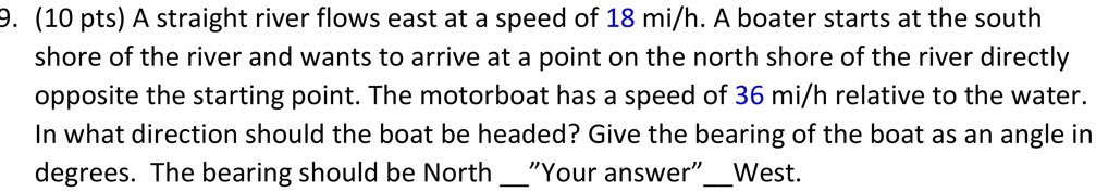 A straight river flows east at a speed of 18 mi/h. A boater starts at the south shore of the river and wants to arrive at a point on the north shore of the river directly opposite the starting point. The motorboat has a speed of 36 mi/h relative to the water. In what direction should the boat be headed? Give the bearing of the boat as an angle in degrees. The bearing should be North "Your answer" West.