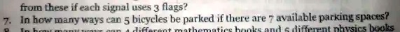 from these if each signal uses 3 flags?
7. In how many ways can 5 bicycles be parked if there are 7 available parking spaces?
8. In how many ways can 4 different mathematics books and 5 different physics books