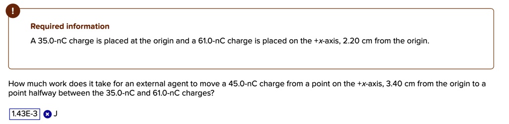 A 35.0-nC charge is placed at the origin and a 61.0-nC charge is placed on the +x-axis, 2.20 cm from the origin.
How much work does it take for an external agent to move a 45.0-nC charge from a point on the +x-axis, 3.40 cm from the origin to a point halfway between the 35.0-nC and 61.0-nC charges?
1.43E-3 J