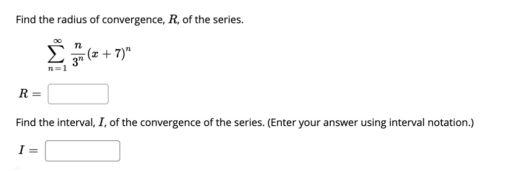 Find the radius of convergence, R, of the series.
?n=1^? racn3^n(x + 7)^n
R =
Find the interval, I, of the convergence of the series. (Enter your answer using interval notation.)
I =