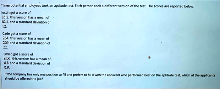 Three potential employees took an aptitude test. Each person took a different version of the test. The scores are reported below.
Justin got a score of
85.2; this version has a mean of
62.4 and a standard deviation of
12.
Cade got a score of
264; this version has a mean of
209 and a standard deviation of
22.
Emilio got a score of
8.06; this version has a mean of
6.8 and a standard deviation of
0.9.
If the company has only one position to fill and prefers to fill it with the applicant who performed best on the aptitude test, which of the applicants
should be offered the job?