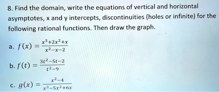 8. Find the domain, write the equations of vertical and horizontal asymptotes, x and y intercepts, discontinuities (holes or infinite) for the following rational functions. Then draw the graph.

a. f(x) = (x^3 + 2x^2 + x) / (x^2 - x - 2)

b. f(t) = (3t^2 - 5t - 2) / (t^2 - 9)

c. g(x) = (x^2 - 4) / (x^3 - 5x^2 + 6x)