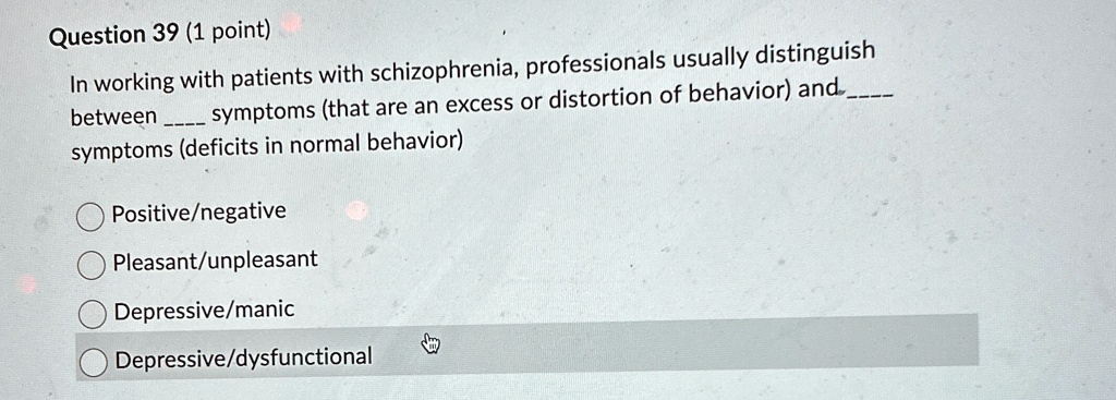 Question 39 (1 point)
In working with patients with schizophrenia, professionals usually distinguish
between  symptoms (that are an excess or distortion of behavior) and 
symptoms (deficits in normal behavior)
Positive/negative
Pleasant/unpleasant
Depressive/manic
Depressive/dysfunctional