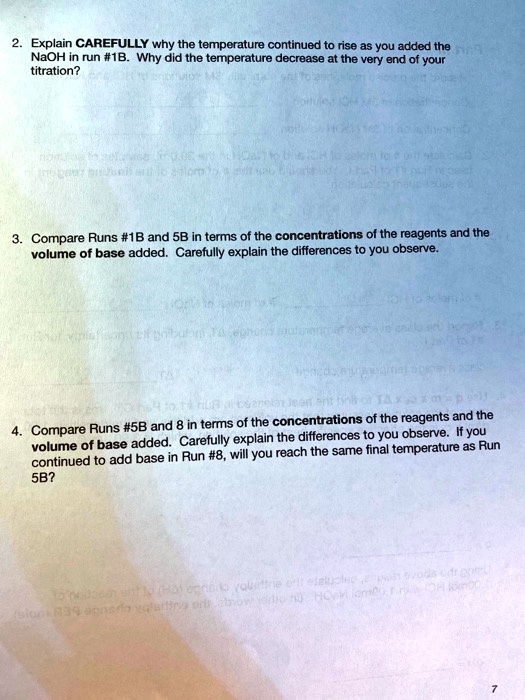 2. Explain CAREFULLY why the temperature continued to rise as you added the
NaOH in run #1B. Why did the temperature decrease at the very end of your
titration?
3. Compare Runs #1B and 5B in terms of the concentrations of the reagents and the
volume of base added. Carefully explain the differences to you observe.
4. Compare Runs #5B and 8 in terms of the concentrations of the reagents and the
volume of base added. Carefully explain the differences to you observe. If you
continued to add base in Run #8, will you reach the same final temperature as Run
5B?