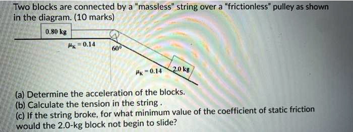 Two blocks are connected by a "massless" string over a "frictionless" pulley as shown
in the diagram. (10 marks)
0.80 kg
?k = 0.14
60°
?k = 0.14
2.0 kg
(a) Determine the acceleration of the blocks.
(b) Calculate the tension in the string .
(c) If the string broke, for what minimum value of the coefficient of static friction
would the 2.0-kg block not begin to slide?