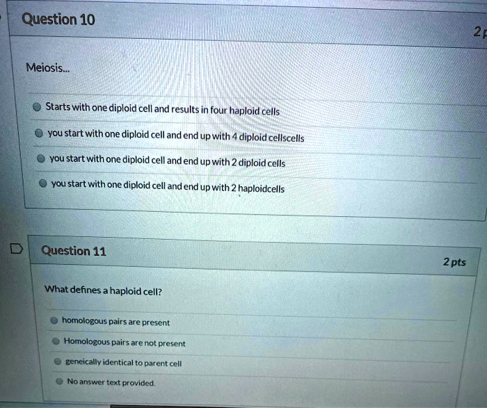 Meiosis...
Starts with one diploid cell and results in four haploid cells
you start with one diploid cell and end up with 4 diploid cellscells
you start with one diploid cell and end up with 2 diploid cells
you start with one diploid cell and end up with 2 haploidcells

What defines a haploid cell?
homologous pairs are present
Homologous pairs are not present
geneically identical to parent cell
No answer text provided.