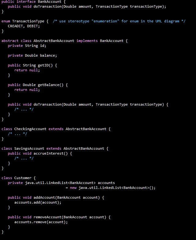 public interface BankAccount 

public void doTransaction(Double amount, TransactionType transactionType);
enum TransactionType 
CREDIT, DEBIT;
/* use stereotype "enumeration" for enum in the UML diagram */

abstract class AbstractBankAccount implements BankAccount 
private String id;
private Double balance;
public String getID() 
return null;

public Double getBalance() 
return null;

public void doTransaction(Double amount, TransactionType transactionType) 

/* ... */

class CheckingAccount extends AbstractBankAccount 

/* ... */
class SavingsAccount extends AbstractBankAccount 
public void accrueInterest() 

/* ... */

class Customer 
private java.util.LinkedList<BankAccount> accounts
= new java.util.LinkedList<BankAccount>();
public void addAccount(BankAccount account) 
accounts.add(account);

public void removeAccount(BankAccount account) 
accounts.remove(account);

