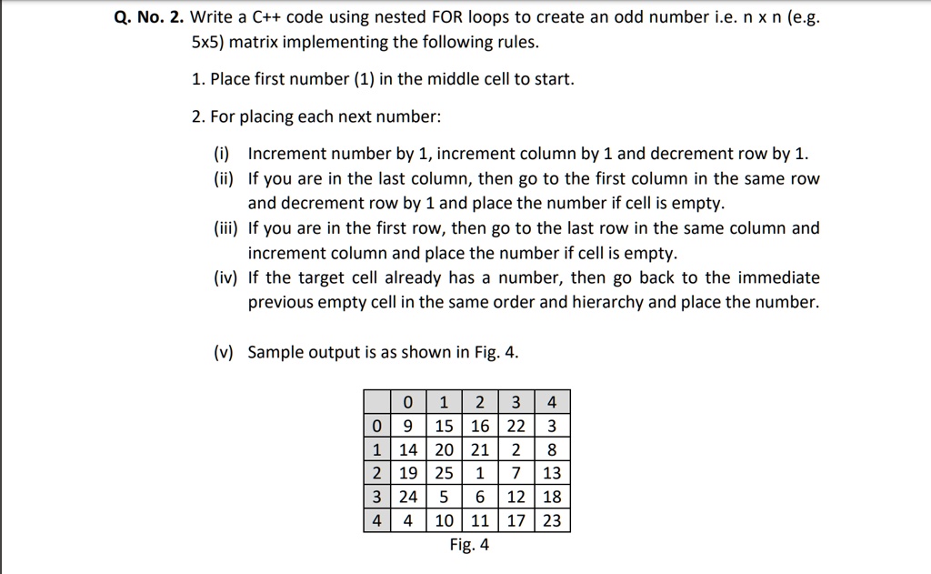 Q. No. 2. Write a C++ code using nested FOR loops to create an odd number i.e. n x n (e.g.
5x5) matrix implementing the following rules.
1. Place first number (1) in the middle cell to start.
2. For placing each next number:
(i) Increment number by 1, increment column by 1 and decrement row by 1.
(ii) If you are in the last column, then go to the first column in the same row
and decrement row by 1 and place the number if cell is empty.
(iii) If you are in the first row, then go to the last row in the same column and
increment column and place the number if cell is empty.
(iv) If the target cell already has a number, then go back to the immediate
previous empty cell in the same order and hierarchy and place the number.
(v) Sample output is as shown in Fig. 4.

    0     1     2     3     4 
    
    0     9     15     16     22     3 
    
    1     14     20     21     2     8 
    
    2     19     25     1     7     13 
    
    3     24     5     6     12     18 
    
    4     4     10     11     17     23

Fig. 4