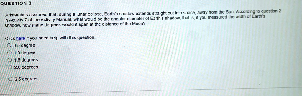QUESTION 3
Aristarchus assumed that, during a lunar eclipse, Earth's shadow extends straight out into space, away from the Sun. According to question 2
in Activity 7 of the Activity Manual, what would be the angular diameter of Earth's shadow, that is, if you measured the width of Earth's
shadow, how many degrees would it span at the distance of the Moon?
Click here if you need help with this question.
O 0.5 degree
O 1.0 degree
O 1.5 degrees
O 2.0 degrees
O 2.5 degrees