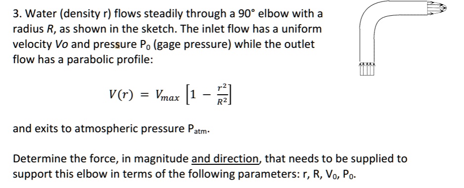 SOLVED: 3. Water (density r) flows steadily through a 90' elbow with a ...