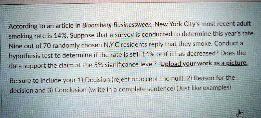 According to an article in Bloomberg Businessweek, New York City's most recent adult smoking rate is 14%. Suppose that a survey is conducted to determine this year's rate. Nine out of 70 randomly chosen N.Y.C residents reply that they smoke. Conduct a hypothesis test to determine if the rate is still 14% or if it has decreased? Does the data support the claim at the 5% significance level? 

Be sure to include your 1) Decision (reject or accept the null), 2) Reason for the decision and 3) Conclusion (write in a complete sentence) (Just like examples)