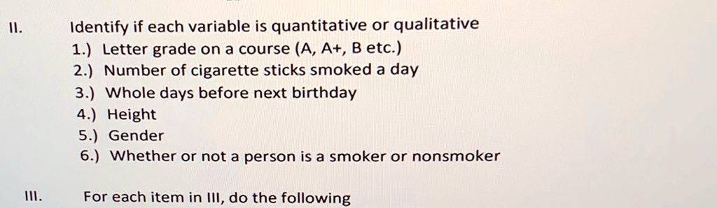 II. Identify if each variable is quantitative or qualitative
1.) Letter grade on a course (A, A+, B etc.)
2.) Number of cigarette sticks smoked a day
3.) Whole days before next birthday
4.) Height
5.) Gender
6.) Whether or not a person is a smoker or nonsmoker

III. For each item in III, do the following