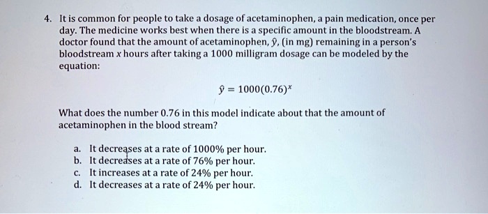 4. It is common for people to take a dosage of acetaminophen, a pain medication, once per day. The medicine works best when there is a specific amount in the bloodstream. A doctor found that the amount of acetaminophen, y?, (in mg) remaining in a person's bloodstream x hours after taking a 1000 milligram dosage can be modeled by the equation:

y? = 1000(0.76)?

What does the number 0.76 in this model indicate about that the amount of acetaminophen in the blood stream?

a. It decreases at a rate of 1000% per hour.
b. It decreases at a rate of 76% per hour.
c. It increases at a rate of 24% per hour.
d. It decreases at a rate of 24% per hour.
