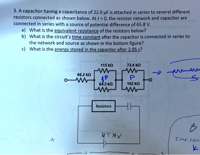 3. A capacitor having a capacitance of 22.0 µF is attached in series to several different resistors connected as shown below. At t = 0, the resistor network and capacitor are connected in series with a source of potential difference of 65.8 V.
a) What is the equivalent resistance of the resistors below?
b) What is the circuit's time constant after the capacitor is connected in series to the network and source as shown in the bottom figure?
c) What is the energy stored in the capacitor after 2.05 s?