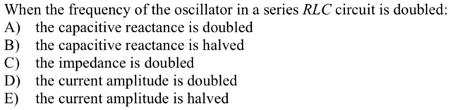When the frequency of the oscillator in a series RLC circuit is doubled:
A) the capacitive reactance is doubled
B) the capacitive reactance is halved
C) the impedance is doubled
D) the current amplitude is doubled
E) the current amplitude is halved