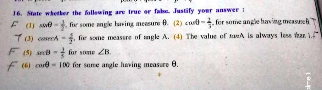 16. State whether the following are true or false. Justify your answer :
F (1) sinθ = (3)/(2), for some angle having measure θ. (2) cosθ = (2)/(3), for some angle having measure θ.
T (3) csc A = (5)/(2), for some measure of angle A. (4) The value of tan A is always less than 1. F
F (5) sec B = (3)/(5) for some ∠ B.
F (6) cosθ = 100 for some angle having measure θ.