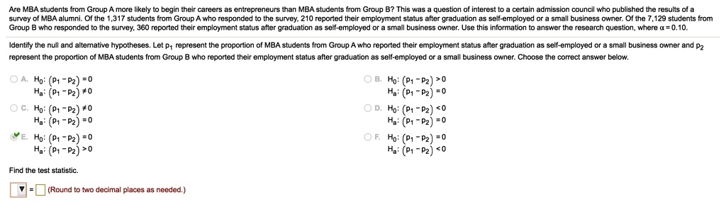 Are MBA students from Group A more likely to begin their careers as entrepreneurs than MBA students from Group B? This was a question of interest for a certain admission council who published the results of a survey of MBA alumni. Of the 1,317 students from Group A who responded to the survey, 210 reported their employment status after graduation as self-employed or a small business owner. Of the 7,129 students from Group B who responded to the survey, 360 reported their employment status after graduation as self-employed or a small business owner. Use this information to answer the research question, where ? = 0.10.

Identify the null and alternative hypotheses. Let p1 represent the proportion of MBA students from Group A who reported their employment status after graduation as self-employed or a small business owner and p2 represent the proportion of MBA students from Group B who reported their employment status after graduation as self-employed or a small business owner. Choose the correct answer below.

A. H0: (p1 - p2) = 0
   Ha: (p1 - p2) ? 0

B. H0: (p1 - p2) > 0
   Ha: (p1 - p2) = 0

C. H0: (p1 - p2) ? 0
   Ha: (p1 - p2) = 0

D. H0: (p1 - p2) < 0
   Ha: (p1 - p2) = 0

E. H0: (p1 - p2) = 0
   Ha: (p1 - p2) > 0

F. H0: (p1 - p2) = 0
   Ha: (p1 - p2) < 0

Find the test statistic.
? = ? (Round to two decimal places as needed.)