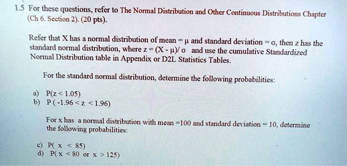 For these questions, refer to The Normal Distribution and Other Continuous Distributions Chapter (Ch 6. Section 2). (20 pts).

Refer that X has a normal distribution of mean = ? and standard deviation = ?, then z has the standard normal distribution, where z = (X - ?)/ ? and use the cumulative Standardized Normal Distribution table in Appendix or D2L Statistics Tables.

For the standard normal distribution, determine the following probabilities:

a) P(z < 1.05)
b) P (-1.96 < z < 1.96)

For x has a normal distribution with mean = 100 and standard deviation = 10, determine the following probabilities:

c) P( x < 85)
d) P( x < 80 or x > 125)
