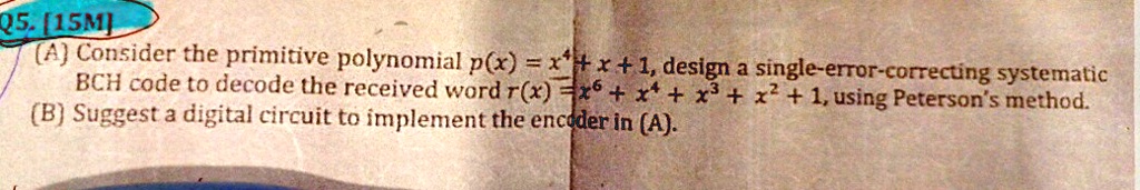 (A) Consider the primitive polynomial p(x) = x^4 + x + 1, design a single-error-correcting systematic BCH code to decode the received word r(x) = x^6 + x^4 + x^3 + x^2 + 1, using Peterson's method.
(B) Suggest a digital circuit to implement the encoder in (A).