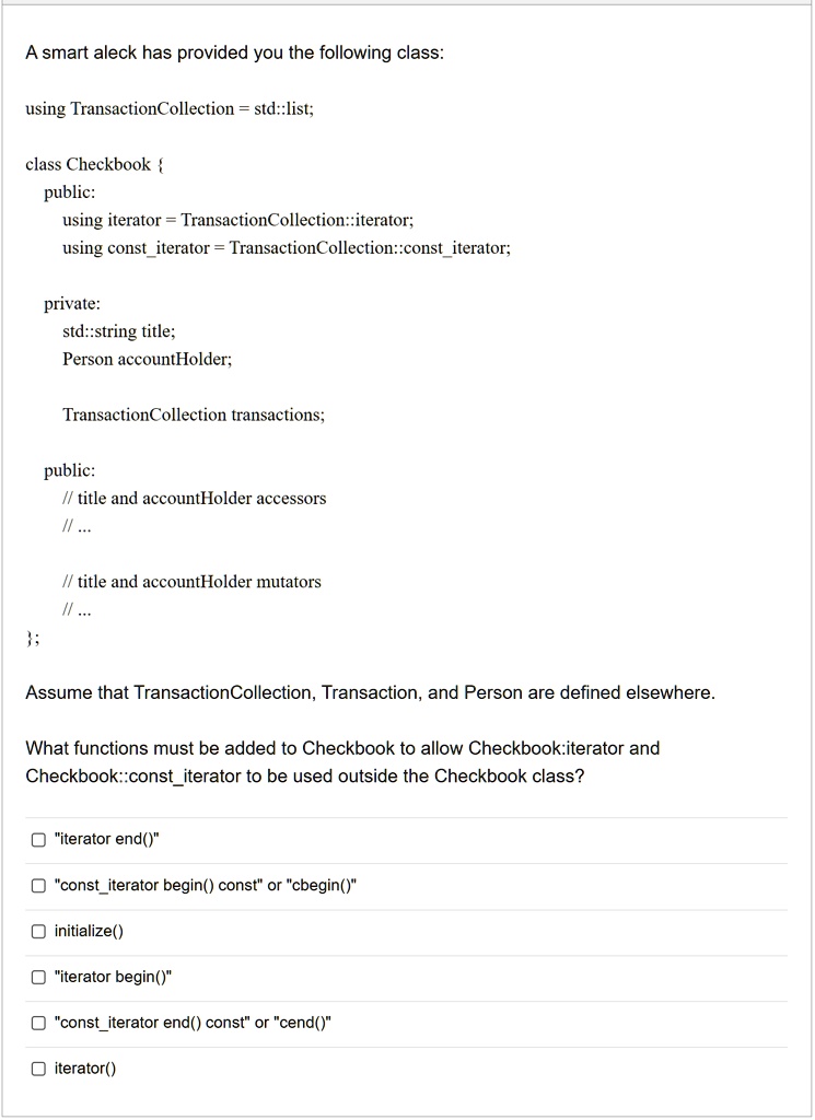 A smart aleck has provided you the following class:
using TransactionCollection = std::list;
class Checkbook 
public:
using iterator = TransactionCollection::iterator;
using constiterator = TransactionCollection::constiterator;
private:
std::string title;
Person accountHolder;
TransactionCollection transactions;
public:
// title and accountHolder accessors
// ...
// title and accountHolder mutators
// ...

Assume that TransactionCollection, Transaction, and Person are defined elsewhere.
What functions must be added to Checkbook to allow Checkbook::iterator and
Checkbook::constiterator to be used outside the Checkbook class?
"iterator end()"
"constiterator begin() const" or "cbegin()"
initialize()
"iterator begin()"
"constiterator end() const" or "cend()"
iterator()