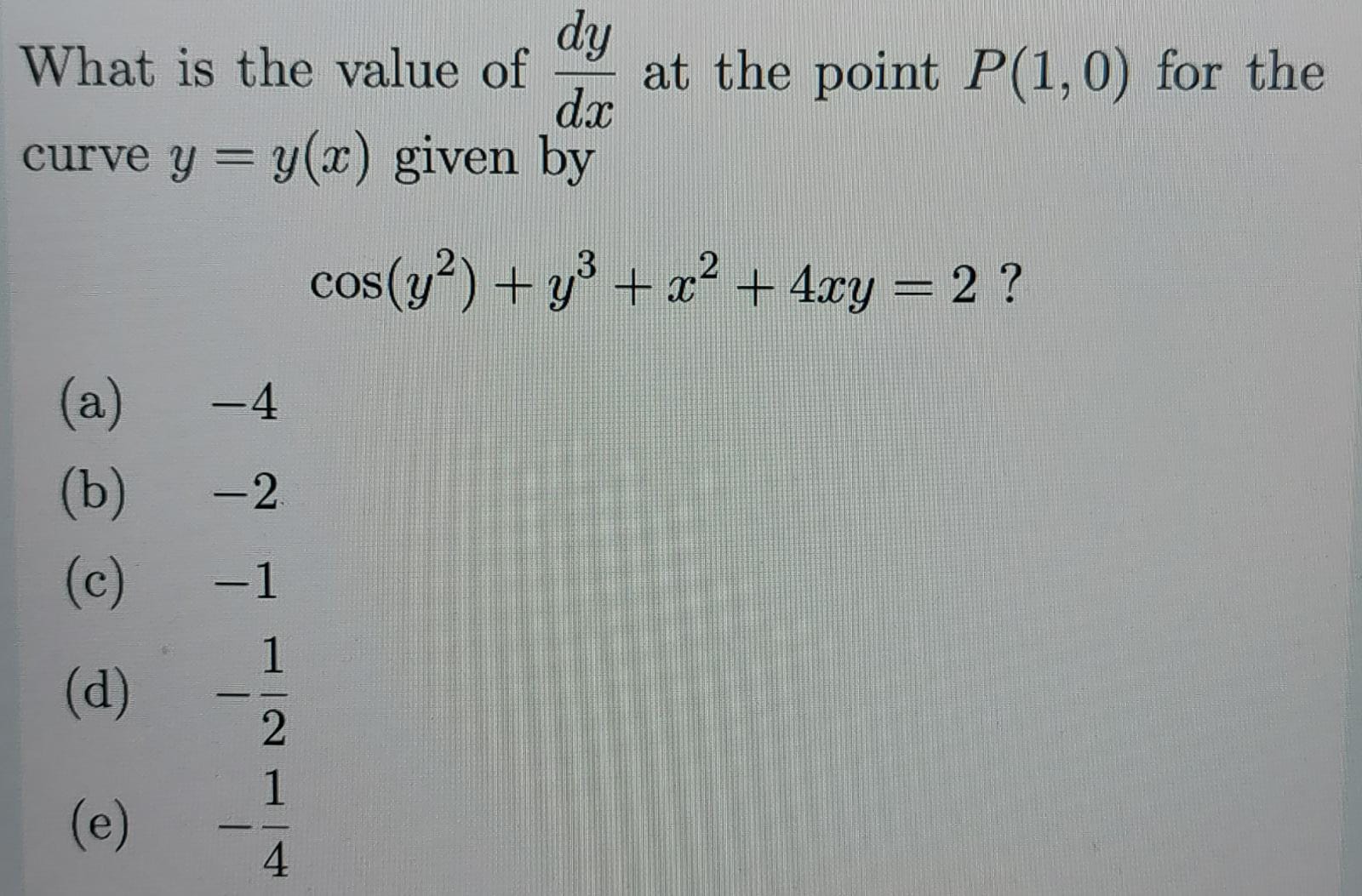 What is the value of ( fracd yd x ) at the point ( P(1,0) ) for the curve ( y=y(x) ) given by
[
cos left(y^2ight)+y^3+x^2+4 x y=2 ?
]
(a) -4
(b) -2
(c) -1
(d) ( -frac12 )
(e) ( quad-frac14 )