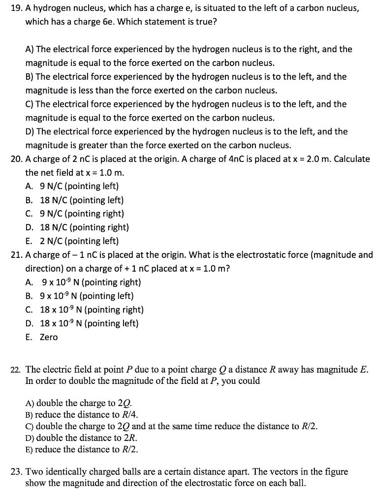 19. A hydrogen nucleus, which has a charge e, is situated to the left of a carbon nucleus, which has a charge 6e. Which statement is true?

A) The electrical force experienced by the hydrogen nucleus is to the right, and the magnitude is equal to the force exerted on the carbon nucleus.
B) The electrical force experienced by the hydrogen nucleus is to the left, and the magnitude is less than the force exerted on the carbon nucleus.
C) The electrical force experienced by the hydrogen nucleus is to the left, and the magnitude is equal to the force exerted on the carbon nucleus.
D) The electrical force experienced by the hydrogen nucleus is to the left, and the magnitude is greater than the force exerted on the carbon nucleus.
20. A charge of 2 nC is placed at the origin. A charge of 4nC is placed at x = 2.0 m. Calculate the net field at x = 1.0 m.
A. 9 N/C (pointing left)
B. 18 N/C (pointing left)
C. 9 N/C (pointing right)
D. 18 N/C (pointing right)
E. 2 N/C (pointing left)
21. A charge of – 1 nC is placed at the origin. What is the electrostatic force (magnitude and direction) on a charge of + 1 nC placed at x = 1.0 m?
A. 9 x 10^-9 N (pointing right)
B. 9 x 10^-9 N (pointing left)
C. 18 x 10^-9 N (pointing right)
D. 18 x 10^-9 N (pointing left)
E. Zero

22. The electric field at point P due to a point charge Q a distance R away has magnitude E. In order to double the magnitude of the field at P, you could

A) double the charge to 2Q.
B) reduce the distance to R/4.
C) double the charge to 2Q and at the same time reduce the distance to R/2.
D) double the distance to 2R.
E) reduce the distance to R/2.

23. Two identically charged balls are a certain distance apart. The vectors in the figure show the magnitude and direction of the electrostatic force on each ball.
