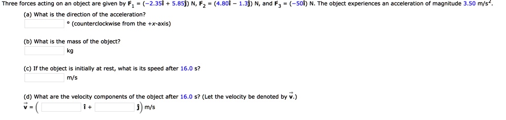 Three forces acting on an object are given by F1 = (-2.35i + 5.85j) N, F2 = (4.80i - 1.3j) N, and F3 = (-50i) N. The object experiences an acceleration of magnitude 3.50 m/s^2.
(a) What is the direction of the acceleration?
° (counterclockwise from the +x-axis)
(b) What is the mass of the object?
kg
(c) If the object is initially at rest, what is its speed after 16.0 s?
m/s
(d) What are the velocity components of the object after 16.0 s? (Let the velocity be denoted by v.)
v = ( î + ? ) m/s
