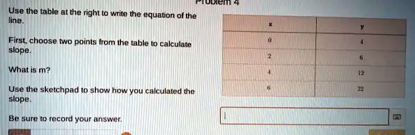 Use the table at the right to write the equation of the line.
First, choose two points from the table to calculate slope.
What is m?
Use the sketchpad to show how you calculated the slope.
Be sure to record your answer.