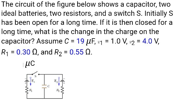 The circuit of the figure below shows a capacitor, two ideal batteries, two resistors, and a switch S. Initially S has been open for a long time. If it is then closed for a long time, what is the change in the charge on the capacitor? Assume C = 19 ?F, ?? = 1.0 V, ?? = 4.0 V, R? = 0.30 ?, and R? = 0.55 ?. ?C