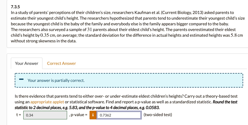 7.3.5
In a study of parents' perceptions of their children's size, researchers Kaufman et al. (Current Biology, 2013) asked parents to estimate their youngest child's height. The researchers hypothesized that parents tend to underestimate their youngest child's size because the youngest child is the baby of the family and everybody else is the family appears bigger compared to the baby.
The researchers also surveyed a sample of 31 parents about their eldest child's height. The parents overestimated their eldest child's height by 0.35 cm, on average; the standard deviation for the difference in actual heights and estimated heights was 5.8 cm without strong skewness in the data.
Is there evidence that parents tend to either over- or under-estimate eldest children's heights? Carry out a theory-based test using an appropriate applet or statistical software. Find and report a p-value as well as a standardized statistic. Round the test statistic to 2 decimal places, e.g. 5.83, and the p-value to 4 decimal places, e.g. 0.0583.
t = 0.34, p-value = 0.7362 (two-sided test)