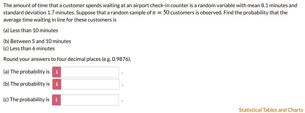 The amount of time that a customer spends waiting at an airport check-in counter is a random variable with mean 8.1 minutes and standard deviation 1.7 minutes. Suppose that a random sample of n = 50 customers is observed. Find the probability that the average time waiting in line for these customers is
(a) Less than 10 minutes
(b) Between 5 and 10 minutes
(c) Less than 6 minutes
Round your answers to four decimal places (e.g. 0.9876).
(a) The probability is
(b) The probability is
(c) The probability is