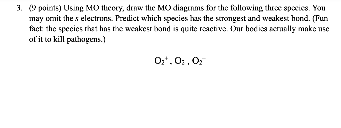 3. (9 points) Using MO theory, draw the MO diagrams for the following three species. You may omit the s electrons. Predict which species has the strongest and weakest bond. (Fun fact: the species that has the weakest bond is quite reactive. Our bodies actually make use of it to kill pathogens.)

O2+, O2 , O2-